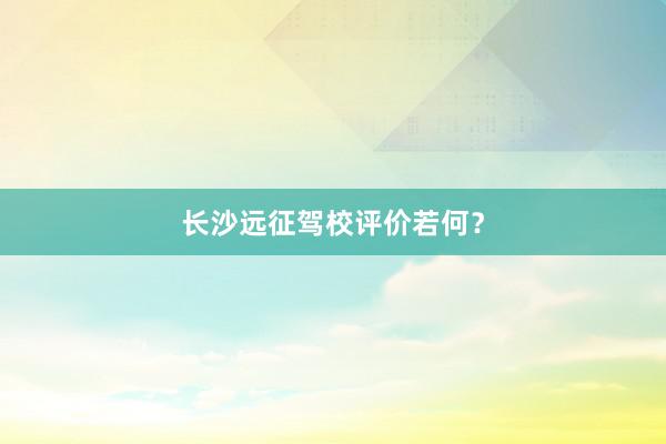 长沙远征驾校评价若何？