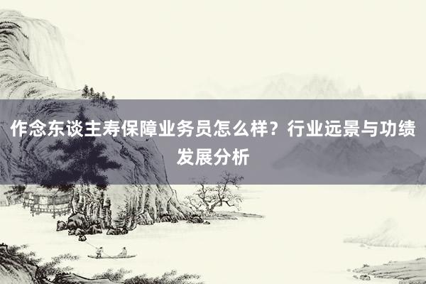 作念东谈主寿保障业务员怎么样？行业远景与功绩发展分析