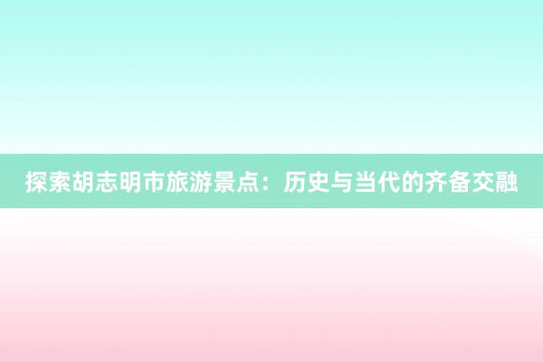 探索胡志明市旅游景点：历史与当代的齐备交融