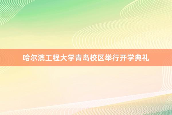 哈尔滨工程大学青岛校区举行开学典礼