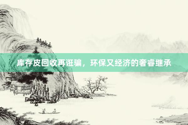 库存皮回收再诳骗，环保又经济的奢睿继承