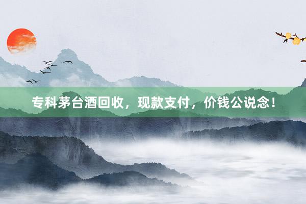 专科茅台酒回收，现款支付，价钱公说念！