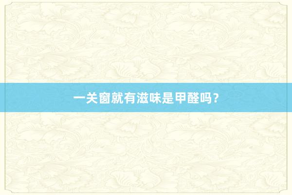 一关窗就有滋味是甲醛吗？