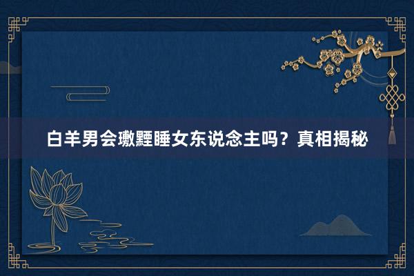 白羊男会璷黫睡女东说念主吗？真相揭秘
